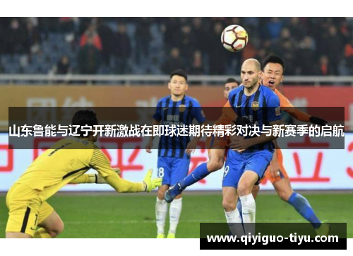 山东鲁能与辽宁开新激战在即球迷期待精彩对决与新赛季的启航